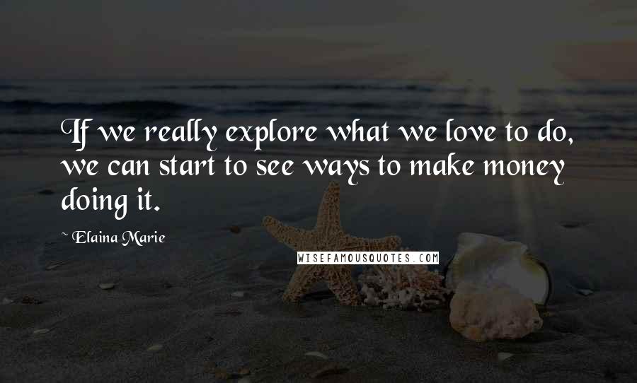 Elaina Marie Quotes: If we really explore what we love to do, we can start to see ways to make money doing it.