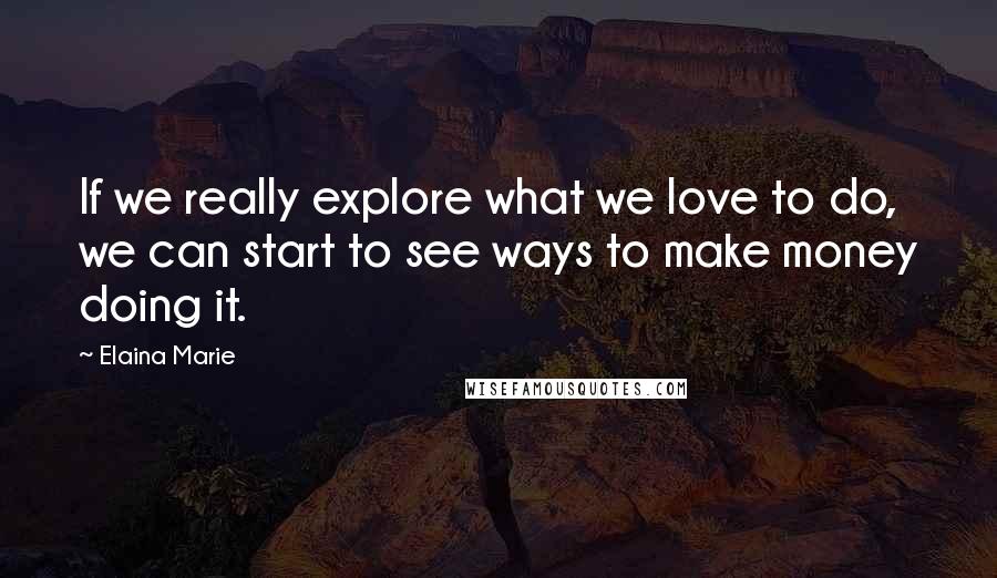 Elaina Marie Quotes: If we really explore what we love to do, we can start to see ways to make money doing it.