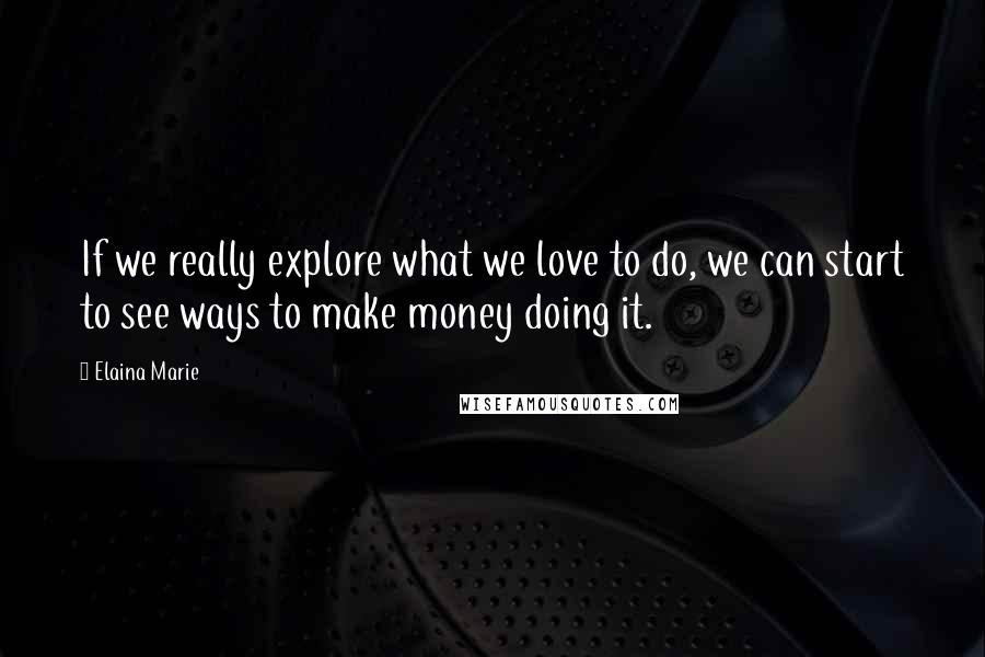 Elaina Marie Quotes: If we really explore what we love to do, we can start to see ways to make money doing it.