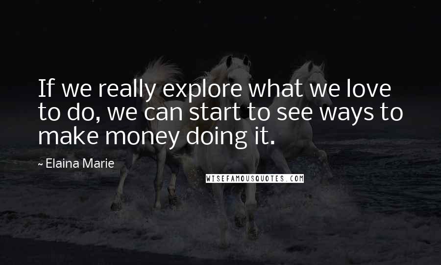 Elaina Marie Quotes: If we really explore what we love to do, we can start to see ways to make money doing it.