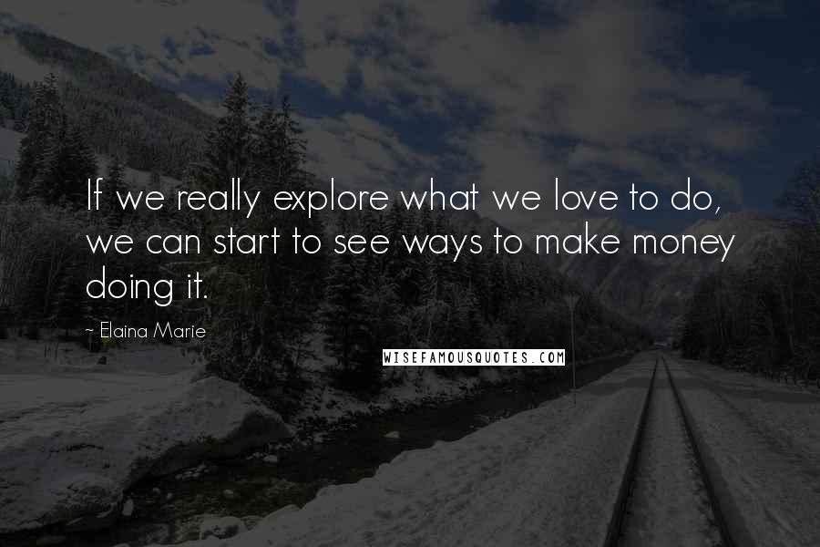 Elaina Marie Quotes: If we really explore what we love to do, we can start to see ways to make money doing it.