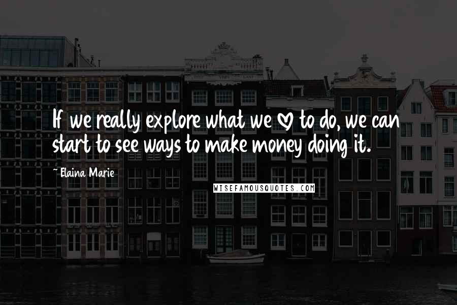 Elaina Marie Quotes: If we really explore what we love to do, we can start to see ways to make money doing it.