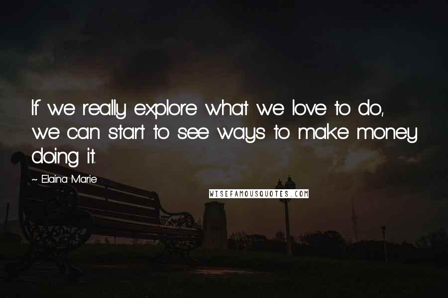 Elaina Marie Quotes: If we really explore what we love to do, we can start to see ways to make money doing it.