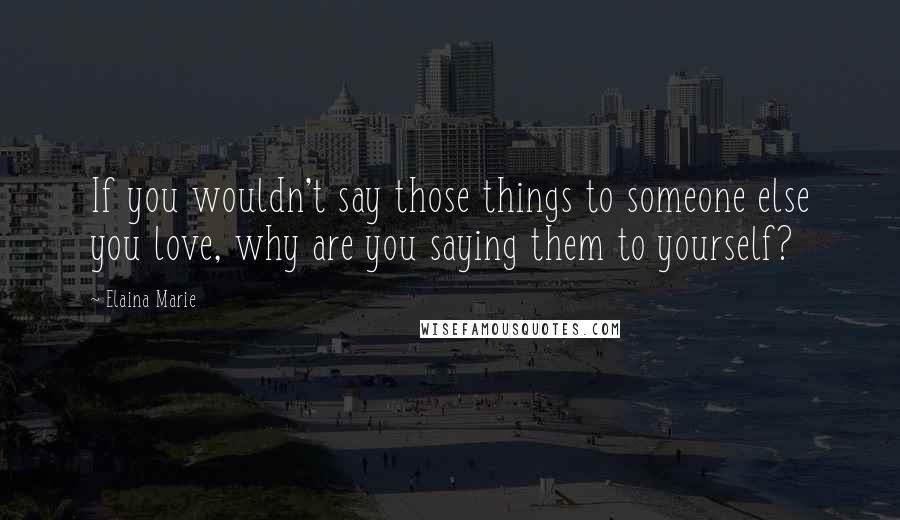 Elaina Marie Quotes: If you wouldn't say those things to someone else you love, why are you saying them to yourself?