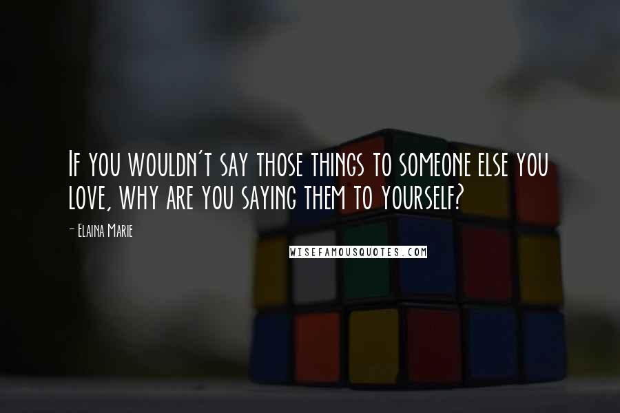 Elaina Marie Quotes: If you wouldn't say those things to someone else you love, why are you saying them to yourself?