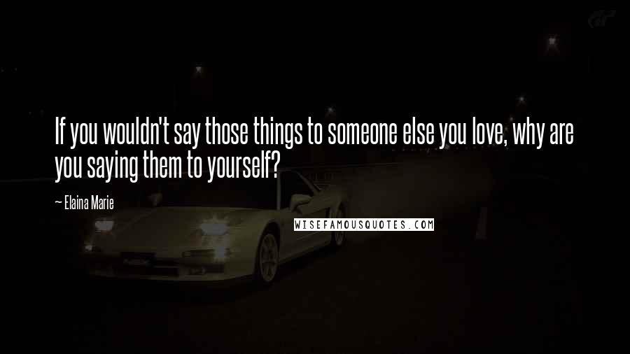 Elaina Marie Quotes: If you wouldn't say those things to someone else you love, why are you saying them to yourself?