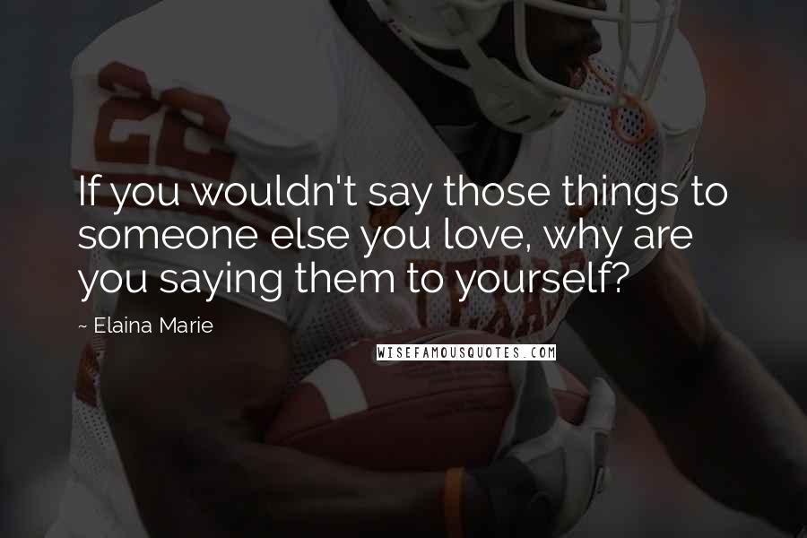 Elaina Marie Quotes: If you wouldn't say those things to someone else you love, why are you saying them to yourself?