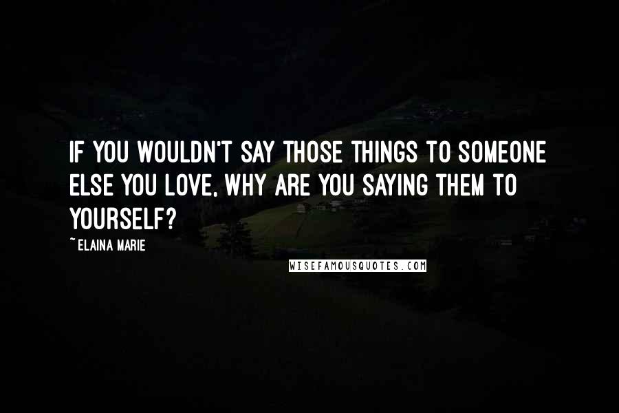 Elaina Marie Quotes: If you wouldn't say those things to someone else you love, why are you saying them to yourself?