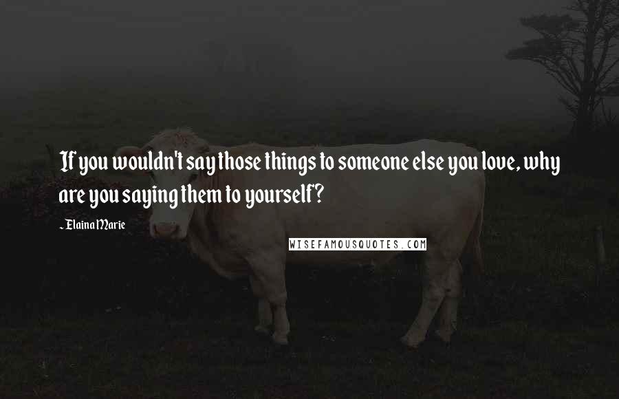 Elaina Marie Quotes: If you wouldn't say those things to someone else you love, why are you saying them to yourself?