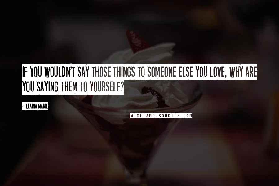 Elaina Marie Quotes: If you wouldn't say those things to someone else you love, why are you saying them to yourself?