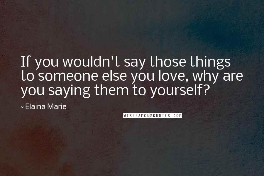 Elaina Marie Quotes: If you wouldn't say those things to someone else you love, why are you saying them to yourself?