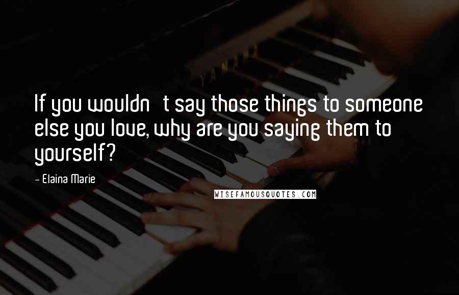 Elaina Marie Quotes: If you wouldn't say those things to someone else you love, why are you saying them to yourself?