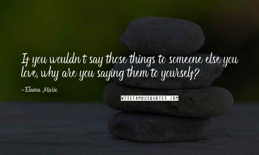 Elaina Marie Quotes: If you wouldn't say those things to someone else you love, why are you saying them to yourself?