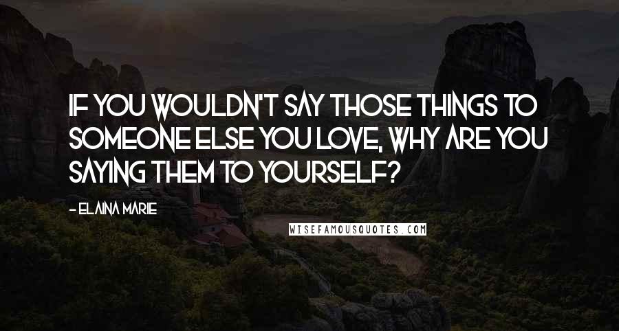 Elaina Marie Quotes: If you wouldn't say those things to someone else you love, why are you saying them to yourself?