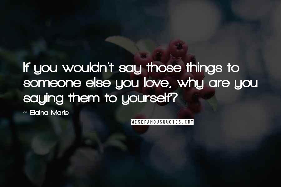 Elaina Marie Quotes: If you wouldn't say those things to someone else you love, why are you saying them to yourself?