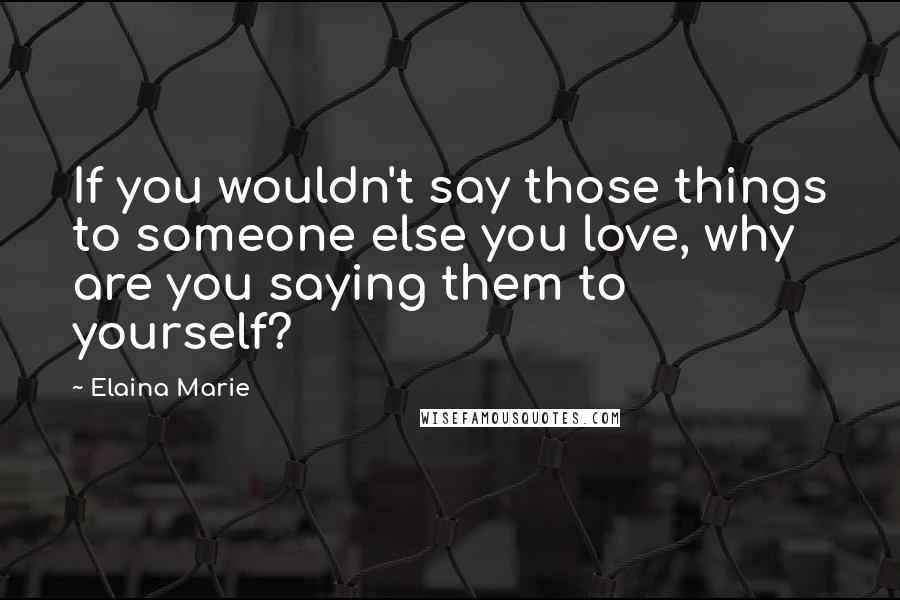 Elaina Marie Quotes: If you wouldn't say those things to someone else you love, why are you saying them to yourself?