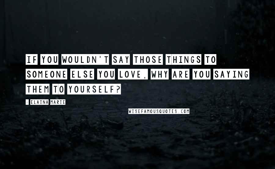 Elaina Marie Quotes: If you wouldn't say those things to someone else you love, why are you saying them to yourself?