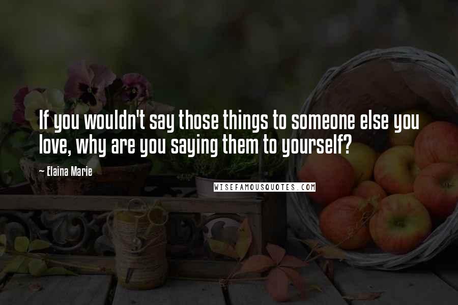 Elaina Marie Quotes: If you wouldn't say those things to someone else you love, why are you saying them to yourself?