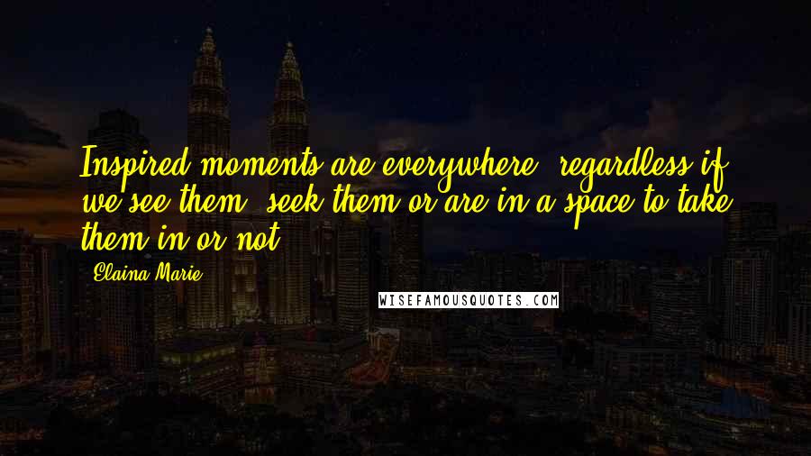 Elaina Marie Quotes: Inspired moments are everywhere, regardless if we see them, seek them or are in a space to take them in or not.