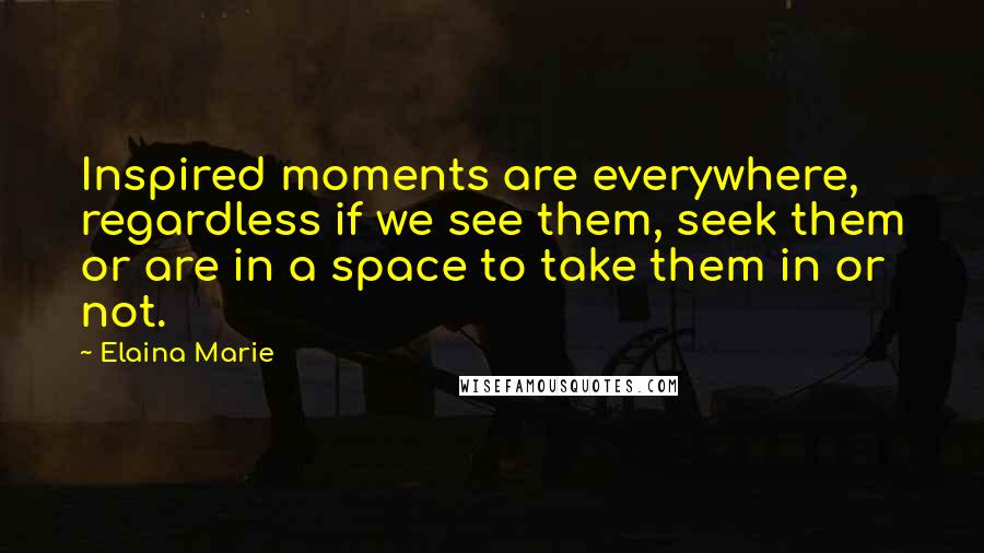 Elaina Marie Quotes: Inspired moments are everywhere, regardless if we see them, seek them or are in a space to take them in or not.