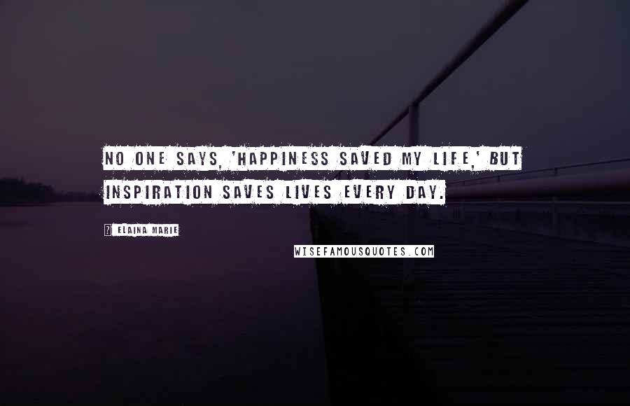 Elaina Marie Quotes: No one says, 'happiness saved my life,' but inspiration saves lives every day.