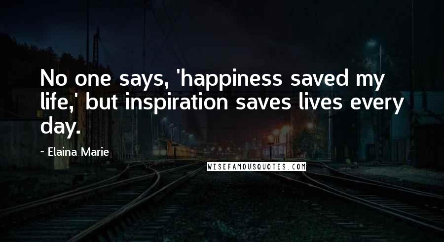 Elaina Marie Quotes: No one says, 'happiness saved my life,' but inspiration saves lives every day.