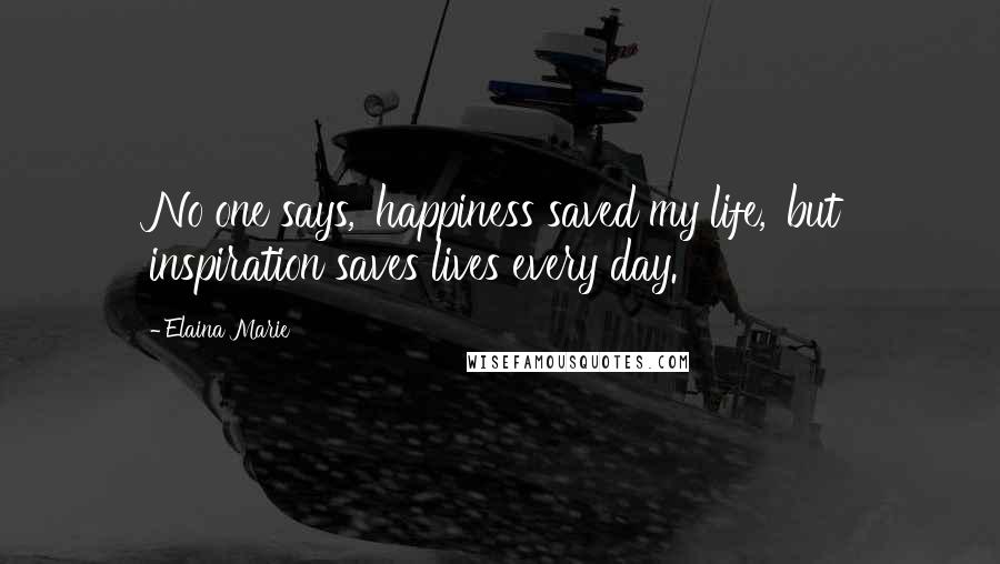 Elaina Marie Quotes: No one says, 'happiness saved my life,' but inspiration saves lives every day.