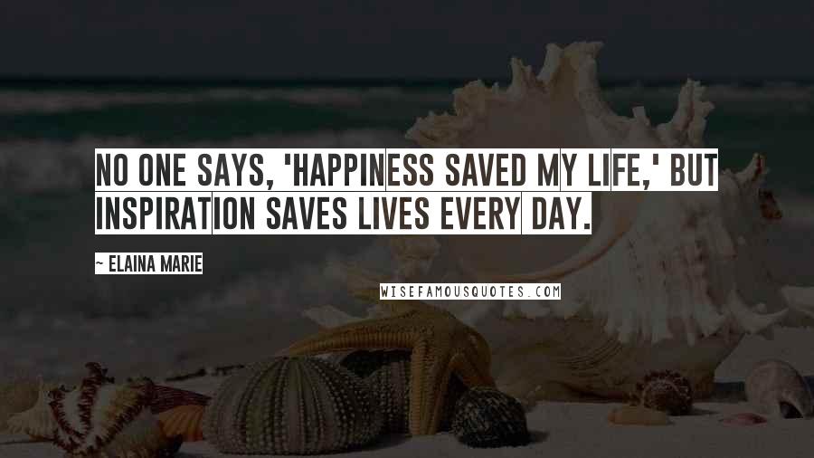 Elaina Marie Quotes: No one says, 'happiness saved my life,' but inspiration saves lives every day.