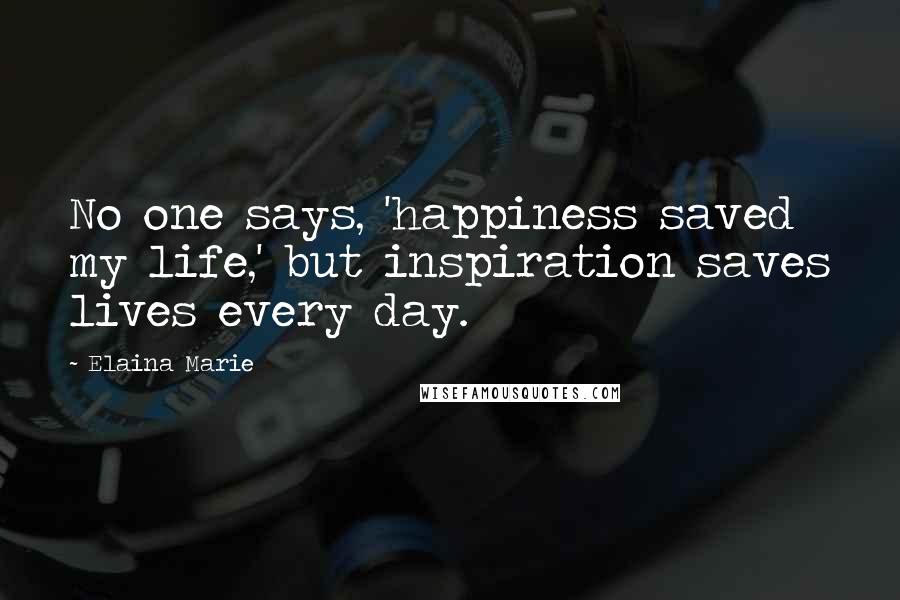 Elaina Marie Quotes: No one says, 'happiness saved my life,' but inspiration saves lives every day.