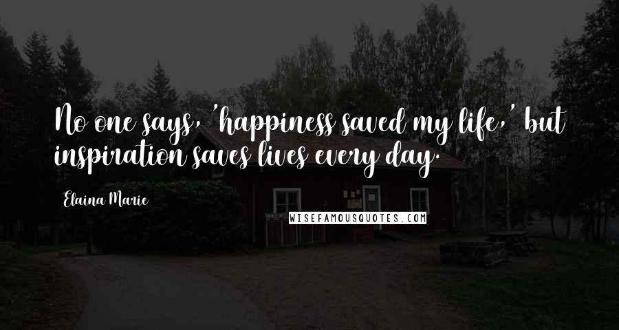 Elaina Marie Quotes: No one says, 'happiness saved my life,' but inspiration saves lives every day.