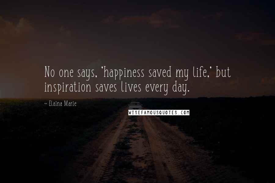 Elaina Marie Quotes: No one says, 'happiness saved my life,' but inspiration saves lives every day.