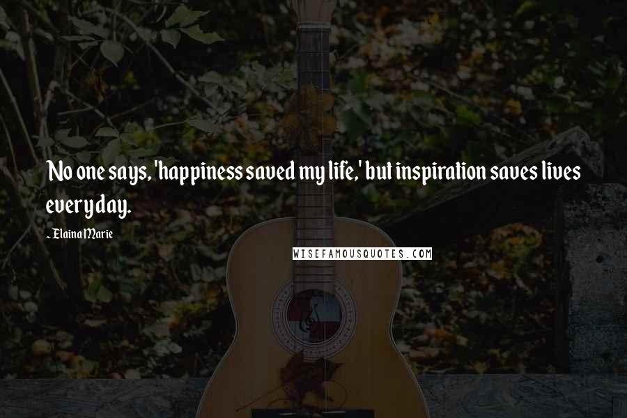 Elaina Marie Quotes: No one says, 'happiness saved my life,' but inspiration saves lives every day.