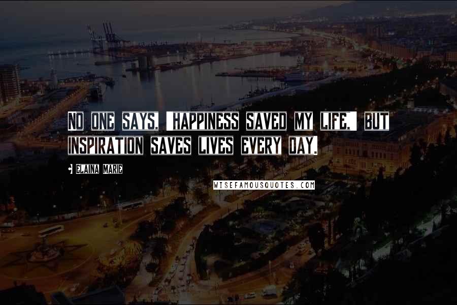 Elaina Marie Quotes: No one says, 'happiness saved my life,' but inspiration saves lives every day.