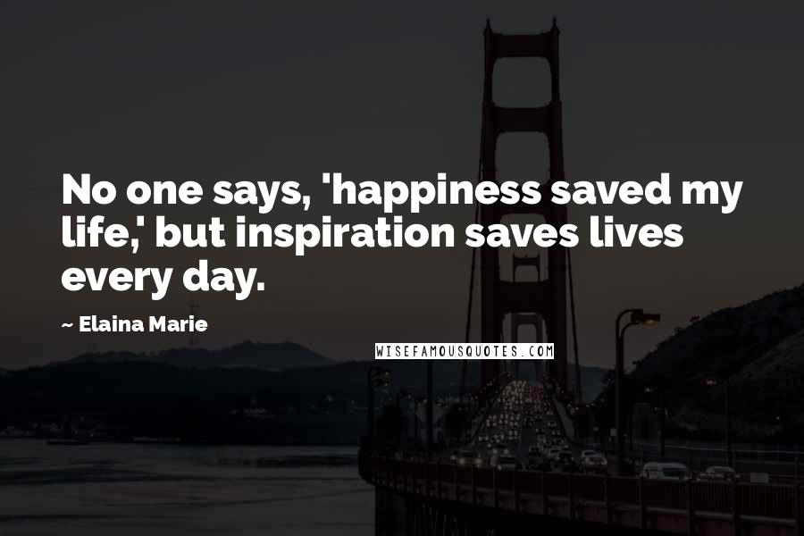 Elaina Marie Quotes: No one says, 'happiness saved my life,' but inspiration saves lives every day.