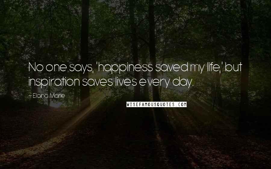 Elaina Marie Quotes: No one says, 'happiness saved my life,' but inspiration saves lives every day.