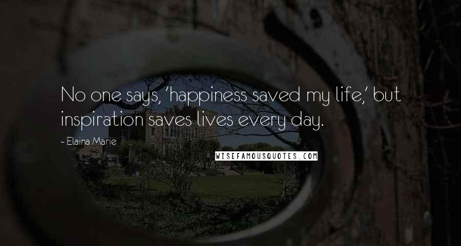 Elaina Marie Quotes: No one says, 'happiness saved my life,' but inspiration saves lives every day.