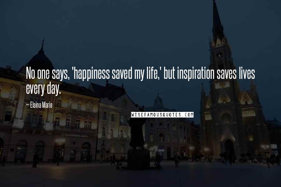 Elaina Marie Quotes: No one says, 'happiness saved my life,' but inspiration saves lives every day.