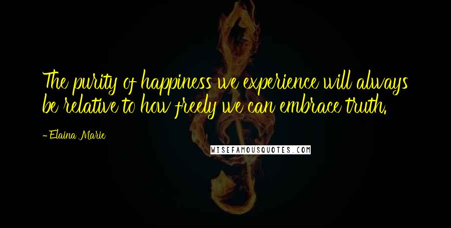 Elaina Marie Quotes: The purity of happiness we experience will always be relative to how freely we can embrace truth.