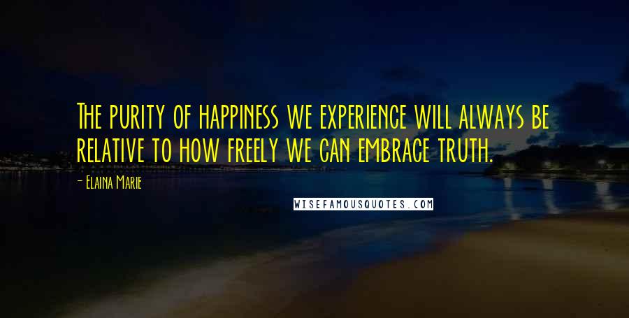 Elaina Marie Quotes: The purity of happiness we experience will always be relative to how freely we can embrace truth.