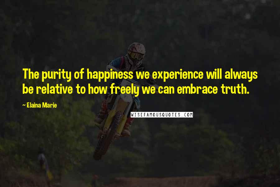 Elaina Marie Quotes: The purity of happiness we experience will always be relative to how freely we can embrace truth.