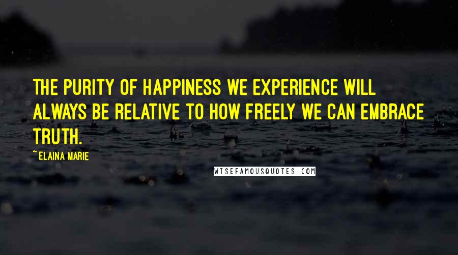 Elaina Marie Quotes: The purity of happiness we experience will always be relative to how freely we can embrace truth.