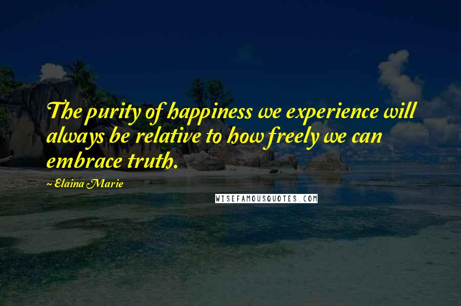 Elaina Marie Quotes: The purity of happiness we experience will always be relative to how freely we can embrace truth.