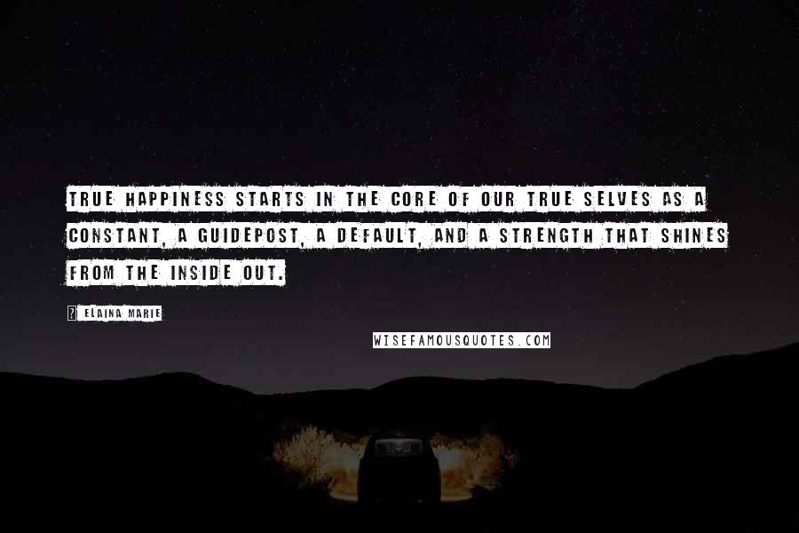 Elaina Marie Quotes: True happiness starts in the core of our true selves as a constant, a guidepost, a default, and a strength that shines from the inside out.