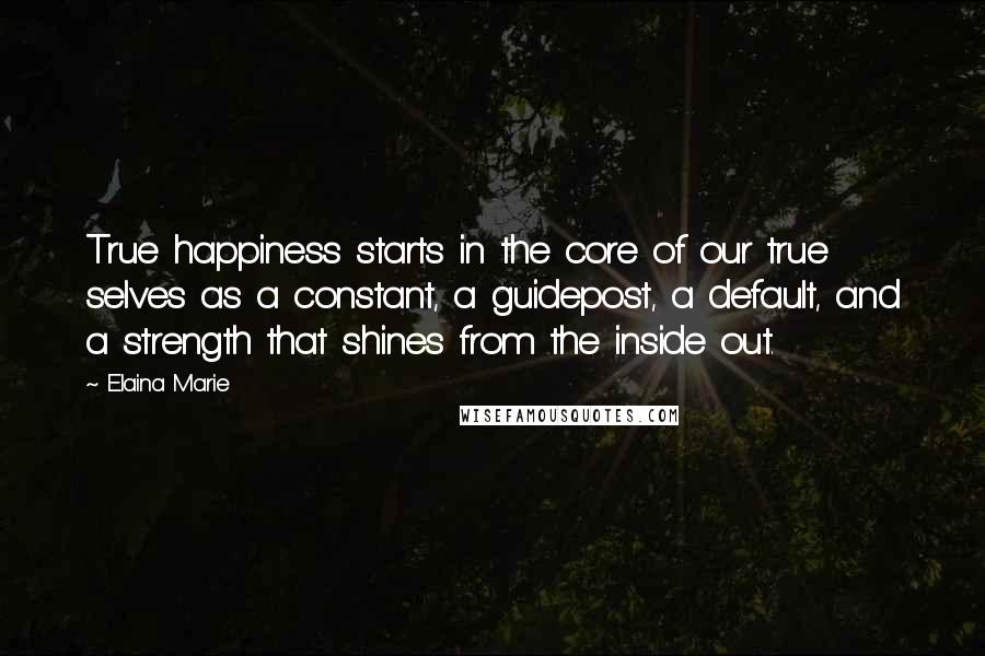 Elaina Marie Quotes: True happiness starts in the core of our true selves as a constant, a guidepost, a default, and a strength that shines from the inside out.