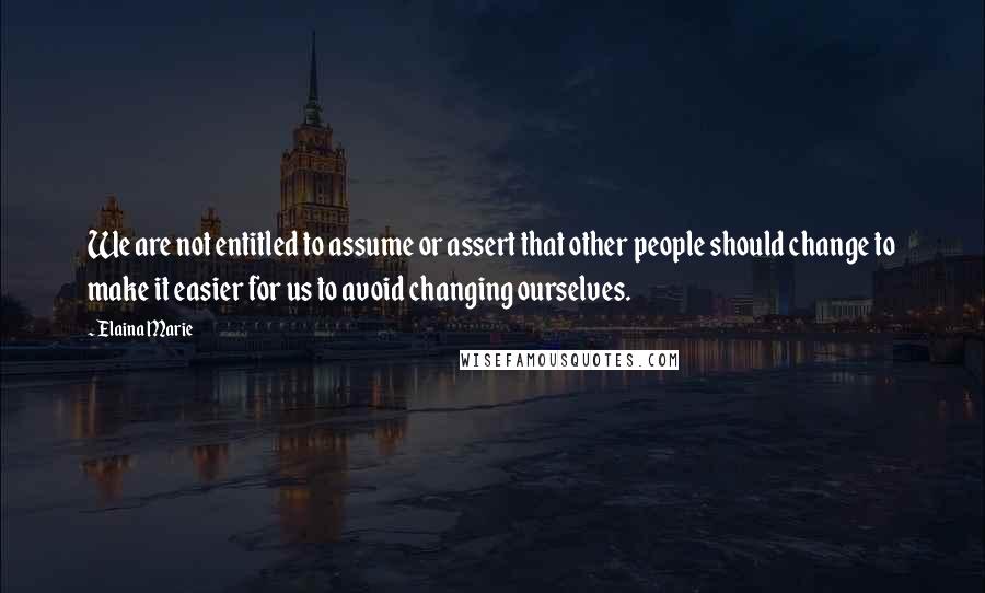 Elaina Marie Quotes: We are not entitled to assume or assert that other people should change to make it easier for us to avoid changing ourselves.