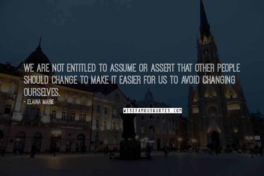 Elaina Marie Quotes: We are not entitled to assume or assert that other people should change to make it easier for us to avoid changing ourselves.