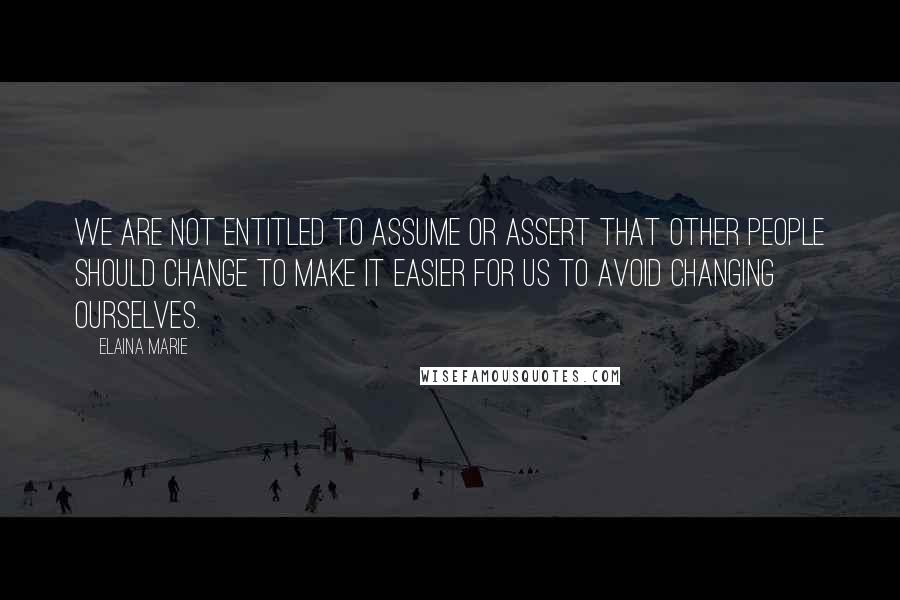 Elaina Marie Quotes: We are not entitled to assume or assert that other people should change to make it easier for us to avoid changing ourselves.