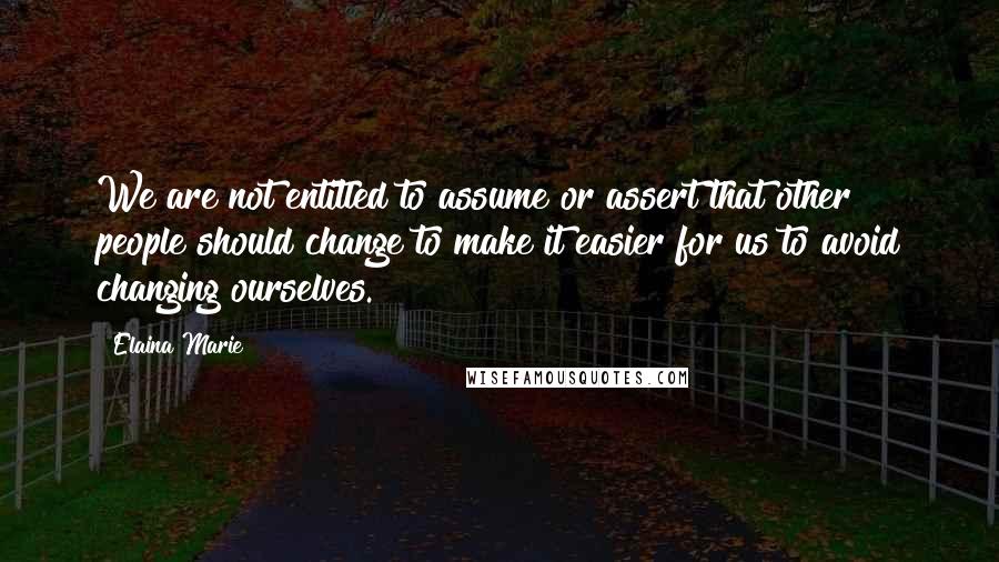 Elaina Marie Quotes: We are not entitled to assume or assert that other people should change to make it easier for us to avoid changing ourselves.