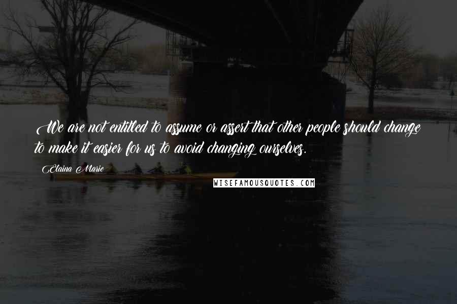 Elaina Marie Quotes: We are not entitled to assume or assert that other people should change to make it easier for us to avoid changing ourselves.