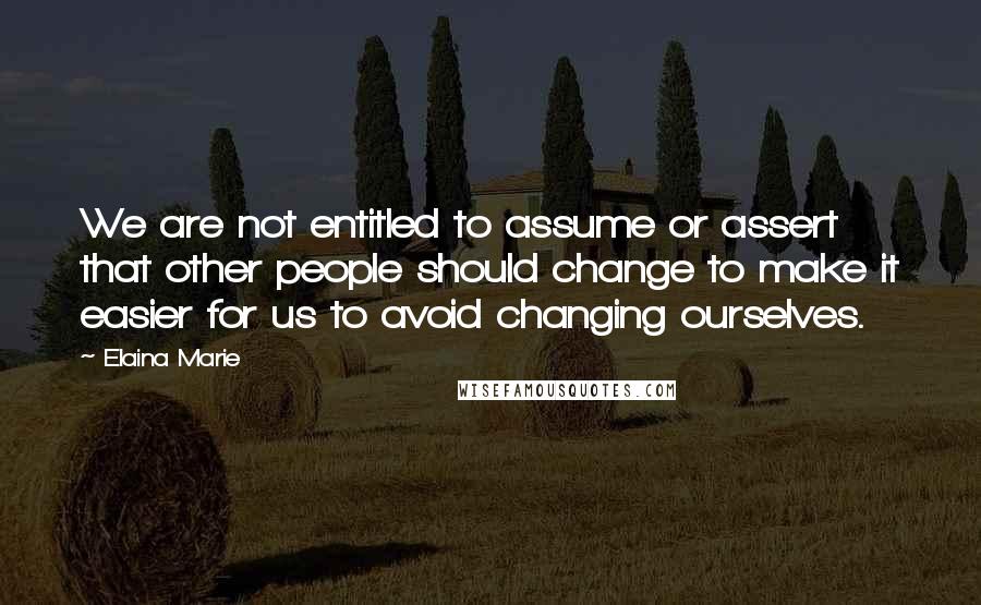 Elaina Marie Quotes: We are not entitled to assume or assert that other people should change to make it easier for us to avoid changing ourselves.